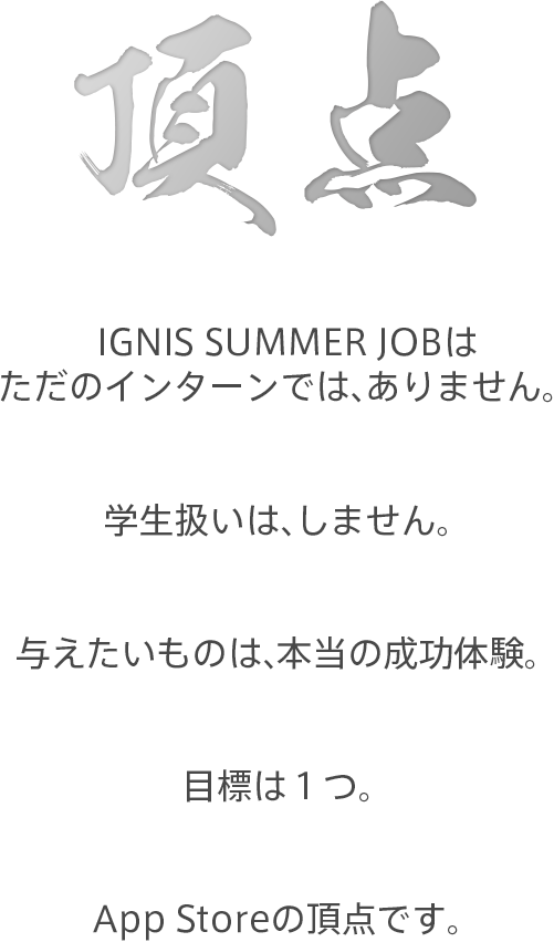 IGNIS JOB はただのインターンではありません。学生扱いはしません。与えたいものは、本当の成功体験。目標は1つ。App Store の頂点です。